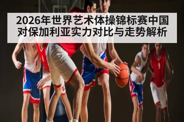 2026年世界艺术体操锦标赛中国对保加利亚实力对比与走势解析